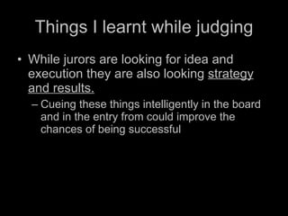 Things I learnt while judging While jurors are looking for idea and execution they are also looking  strategy and results. Cueing these things intelligently in the board and in the entry from could improve the chances of being successful 