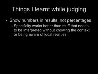 Things I learnt while judging Show numbers in results, not percentages Specificity works better than stuff that needs to be interpreted without knowing the context or being aware of local realities. 