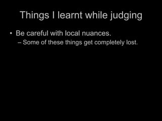 Things I learnt while judging Be careful with local nuances.  Some of these things get completely lost. 