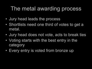 The metal awarding process Jury head leads the process Shortlists need one third of votes to get a metal. Jury head does not vote, acts to break ties Voting starts with the best entry in the category Every entry is voted from bronze up 