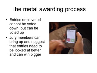 The metal awarding process Entries once voted cannot be voted down, but can be voted up Jury members can bring up and suggest that entries need to be looked at better and can win bigger 