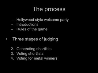 The process Hollywood style welcome party Introductions Rules of the game Three stages of judging Generating shortlists Voting shortlists Voting for metal winners 
