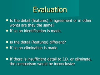 Evaluation Is the detail (features) in agreement or in other words are they the same? If so an identification is made. Is the detail (features) different? If so an elimination is made If there is insufficient detail to I.D. or eliminate, the comparison would be inconclusive 