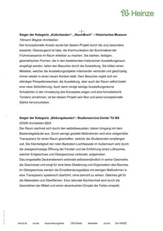 -2-
                    Sieger der Kategorie „Kulturbauten“: „RaumBuch" – Historisches Museum
                    Tillmann Wagner Architekten
                    Der konzeptionelle Ansatz wurde bei diesem Projekt durch die Jury besonders
                    bewertet. Überzeugend ist Idee, die Kommunikation der Buchmalerei der
                    Frührenaissance im Raum erlebbar zu machen. Die starken, farbigen,
                    geometrischen Formen, die in den bestehenden historischen Ausstellungsraum
                    eingefügt werden, leiten den Besucher durch die Ausstellung. Sie bilden einen
                    Metatext, welcher die Ausstellungsobjekte miteinander verbindet und gleichzeitig
                    immer wieder in einen neuen Kontext stellt. Dem Besucher ergibt sich ein
                    ständiger Perspektivwechsel, die Ausstellung, aber auch der Raum selbst bietet
                    eine neue Seherfahrung. Auch wenn einige wenige Ausstellungsräume
                    Schwächen in der Umsetzung des Konzeptes zeigen und eine formalistische
                    Tendenz annehmen, ist bei diesem Projekt sein Mut und seine konzeptionelle
                    Stärke hervorzuheben.




                    Sieger der Kategorie „Bildungsbauten“: Studienservice-Center TU BS
                    DODK Architekten BDA
                    Der Raum zeichnet sich durch den selbstbewussten, klaren Umgang mit dem
                    Bestandsgebäude aus. Durch wenige gezielte Maßnahmen wird eine zeitgemäße
                    Transparenz für einen Raum geschaffen, welcher die Studierenden empfangen
                    soll. Die Kleinteiligkeit der roten Backstein-Lochfassade im Außenraum wird durch
                    die zweigeschossige Öffnung der Fenster und die Einführung eines Luftraumes,
                    welcher Erdgeschoss und Obergeschoss verbindet, aufgehoben.
                    Das eingestellte Deckenelement verbindet selbstverständlich in seiner Geometrie
                    die Geschosse und sorgt für eine klare Gliederung und Organisation des Raumes.
                    Im Obergeschoss werden die Einzelberatungsplätze mit wenigen Maßnahmen in
                    eine Transparenz spielerisch überführt, ohne bemüht zu wirken. Gleiches gilt für
                    die Materialien und Oberflächen. Eine rationale Nüchternheit wird durch die
                    Geometrien der Möbel und einen akzentuierten Einsatz der Farbe umspielt.
0221.061 090714d




                   heinze.de   cre:ate   Ausschreibungstexte   CAD-Details   Newsletter   Journal   Der HEINZE
 