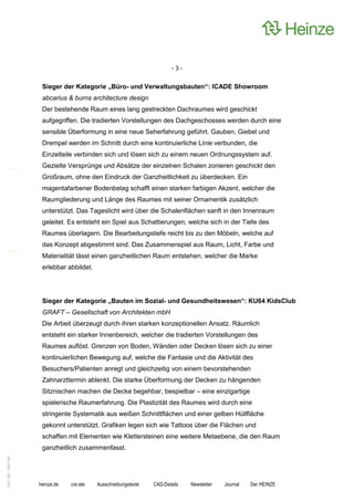 -3-


                    Sieger der Kategorie „Büro- und Verwaltungsbauten“: ICADE Showroom
                    abcarius & burns architecture design
                    Der bestehende Raum eines lang gestreckten Dachraumes wird geschickt
                    aufgegriffen. Die tradierten Vorstellungen des Dachgeschosses werden durch eine
                    sensible Überformung in eine neue Seherfahrung geführt. Gauben, Giebel und
                    Drempel werden im Schnitt durch eine kontinuierliche Linie verbunden, die
                    Einzelteile verbinden sich und lösen sich zu einem neuen Ordnungssystem auf.
                    Gezielte Versprünge und Absätze der einzelnen Schalen zonieren geschickt den
                    Großraum, ohne den Eindruck der Ganzheitlichkeit zu überdecken. Ein
                    magentafarbener Bodenbelag schafft einen starken farbigen Akzent, welcher die
                    Raumgliederung und Länge des Raumes mit seiner Ornamentik zusätzlich
                    unterstützt. Das Tageslicht wird über die Schalenflächen sanft in den Innenraum
                    geleitet. Es entsteht ein Spiel aus Schattierungen, welche sich in der Tiefe des
                    Raumes überlagern. Die Bearbeitungstiefe reicht bis zu den Möbeln, welche auf
                    das Konzept abgestimmt sind. Das Zusammenspiel aus Raum, Licht, Farbe und
                    Materialität lässt einen ganzheitlichen Raum entstehen, welcher die Marke
                    erlebbar abbildet.




                    Sieger der Kategorie „Bauten im Sozial- und Gesundheitswesen“: KU64 KidsClub
                    GRAFT – Gesellschaft von Architekten mbH
                    Die Arbeit überzeugt durch ihren starken konzeptionellen Ansatz. Räumlich
                    entsteht ein starker Innenbereich, welcher die tradierten Vorstellungen des
                    Raumes auflöst. Grenzen von Boden, Wänden oder Decken lösen sich zu einer
                    kontinuierlichen Bewegung auf, welche die Fantasie und die Aktivität des
                    Besuchers/Patienten anregt und gleichzeitig von einem bevorstehenden
                    Zahnarzttermin ablenkt. Die starke Überformung der Decken zu hängenden
                    Sitznischen machen die Decke begehbar, bespielbar – eine einzigartige
                    spielerische Raumerfahrung. Die Plastizität des Raumes wird durch eine
                    stringente Systematik aus weißen Schnittflächen und einer gelben Hüllfläche
                    gekonnt unterstützt. Grafiken legen sich wie Tattoos über die Flächen und
                    schaffen mit Elementen wie Klettersteinen eine weitere Metaebene, die den Raum
                    ganzheitlich zusammenfasst.
0221.061 090714d




                   heinze.de   cre:ate   Ausschreibungstexte   CAD-Details   Newsletter   Journal   Der HEINZE
 