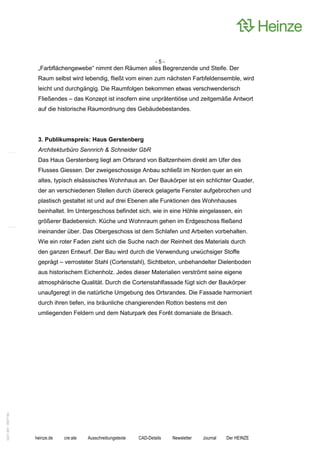 -5-
                    „Farbflächengewebe“ nimmt den Räumen alles Begrenzende und Steife. Der
                    Raum selbst wird lebendig, fließt vom einen zum nächsten Farbfeldensemble, wird
                    leicht und durchgängig. Die Raumfolgen bekommen etwas verschwenderisch
                    Fließendes – das Konzept ist insofern eine unprätentiöse und zeitgemäße Antwort
                    auf die historische Raumordnung des Gebäudebestandes.




                    3. Publikumspreis: Haus Gerstenberg
                    Architekturbüro Sennrich & Schneider GbR
                    Das Haus Gerstenberg liegt am Ortsrand von Baltzenheim direkt am Ufer des
                    Flusses Giessen. Der zweigeschossige Anbau schließt im Norden quer an ein
                    altes, typisch elsässisches Wohnhaus an. Der Baukörper ist ein schlichter Quader,
                    der an verschiedenen Stellen durch übereck gelagerte Fenster aufgebrochen und
                    plastisch gestaltet ist und auf drei Ebenen alle Funktionen des Wohnhauses
                    beinhaltet. Im Untergeschoss befindet sich, wie in eine Höhle eingelassen, ein
                    größerer Badebereich. Küche und Wohnraum gehen im Erdgeschoss fließend
                    ineinander über. Das Obergeschoss ist dem Schlafen und Arbeiten vorbehalten.
                    Wie ein roter Faden zieht sich die Suche nach der Reinheit des Materials durch
                    den ganzen Entwurf. Der Bau wird durch die Verwendung urwüchsiger Stoffe
                    geprägt – verrosteter Stahl (Cortenstahl), Sichtbeton, unbehandelter Dielenboden
                    aus historischem Eichenholz. Jedes dieser Materialien verströmt seine eigene
                    atmosphärische Qualität. Durch die Cortenstahlfassade fügt sich der Baukörper
                    unaufgeregt in die natürliche Umgebung des Ortsrandes. Die Fassade harmoniert
                    durch ihren tiefen, ins bräunliche changierenden Rotton bestens mit den
                    umliegenden Feldern und dem Naturpark des Forêt domaniale de Brisach.
0221.061 090714d




                   heinze.de   cre:ate   Ausschreibungstexte   CAD-Details   Newsletter   Journal   Der HEINZE
 