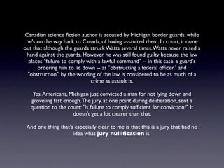 Canadian science ﬁction author is accused by Michigan border guards, while
 he's on the way back to Canada, of having assaulted them. In court, it came
out that although the guards struck Watts several times, Watts never raised a
 hand against the guards. However, he was still found guilty because the law
  places "failure to comply with a lawful command" -- in this case, a guard's
      ordering him to lie down -- as "obstructing a federal ofﬁcer," and
  "obstruction", by the wording of the law, is considered to be as much of a
                             crime as assault is.

    Yes, Americans, Michigan just convicted a man for not lying down and
   groveling fast enough. The jury, at one point during deliberation, sent a
   question to the court: "Is failure to comply sufﬁcient for conviction?" It
                     doesn't get a lot clearer than that.

 And one thing that's especially clear to me is that this is a jury that had no
                     idea what jury nulliﬁcation is.
 