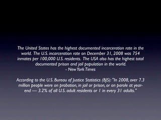 The United States has the highest documented incarceration rate in the
  world. The U.S. incarceration rate on December 31, 2008 was 754
inmates per 100,000 U.S. residents. The USA also has the highest total
          documented prison and jail population in the world.
                           - New York Times

According to the U.S. Bureau of Justice Statistics (BJS): "In 2008, over 7.3
 million people were on probation, in jail or prison, or on parole at year-
     end — 3.2% of all U.S. adult residents or 1 in every 31 adults."
 