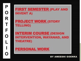 P   FIRST SEMESTER (PLAY AND
O   INVENT A)
R
    PROJECT WORK (STORY
T   TELLING)
F
    INTERIM COURSE (DESIGN
O   INTERVENTION, WAYANAD, AND
L   THEATRE)

I   PERSONAL WORK
O                   BY AMEESHI GOENKA
 