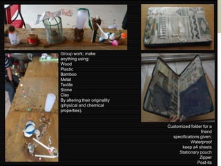 Group work; make
anything using:
Wood
Plastic
Bamboo
Metal
Textile
Stone
Clay
By altering their originality
(physical and chemical
properties).


                                Customized folder for a
                                                 friend
                                  specifications given:
                                           Waterproof
                                      keep a4 sheets
                                     Stationary pouch
                                                Zipper
                                               Post-its
 
