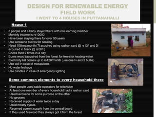 DESIGN FOR RENEWABLE ENERGY
                          FIELD WORK
                        I WENT TO 4 HOUSES IN PUTTANAHALLI
      House 1
•   3 people and a baby stayed there with one earning member
•   Monthly income is rs10000
•   Have been staying there for over 50 years
•   Use kerosene stoves for cooking
•   Need 10litres/month (7l acquired using rashan card @ rs13/l and 3l
    acquired in black @ rs50/l )
•   Cooks food 2 times in a day
•   Burns wood (acquired from the forest for free) for heating water
•   Electricity bill comes up to rs120/month (use one tv and 2 bulbs)
•   Use coil in case of mosquitoes
•   No water leakage
•   Use candles in case of emergency lighting

    Some common elements to every household there
•   Most people used cable operators for television
•   At least one member of every household had a rashan card
•   Used kerosene for some purpose or the other
•   No geysers
•   Received supply of water twice a day
•   Used mostly cycles
•   Received current supply from the central board
•   If they used firewood they always got it from the forest
 