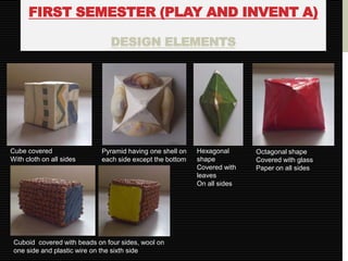 FIRST SEMESTER (PLAY AND INVENT A)

                               DESIGN ELEMENTS




Cube covered                 Pyramid having one shell on   Hexagonal      Octagonal shape
With cloth on all sides      each side except the bottom   shape          Covered with glass
                                                           Covered with   Paper on all sides
                                                           leaves
                                                           On all sides




 Cuboid covered with beads on four sides, wool on
 one side and plastic wire on the sixth side
 