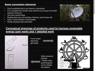 Some uncommon elements
•    One household had a sun direct tv connection
•    2 to 3 people who owned cows sold the cow dung to the field
     workers (manure)
•    Very few owned bikes
•    People there are civil workers, farmers, auto drivers etc.
•    Only 1 home theatre in that locality
•    Hardly anybody was educated


    Conceptual drawings of products used to harness renewable
    energy (pair work) and 1 detailed work

                                Ferris wheel
                                electricity
                                generator




                                               Solar powered
                                               phones
                                               - hidden solar
                                               panel popped
                                               out to charge
                                               the battery
 