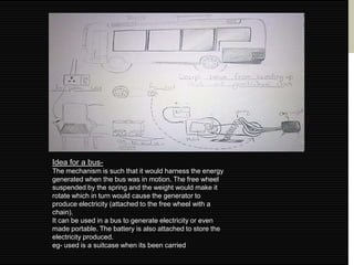 Idea for a bus-
The mechanism is such that it would harness the energy
generated when the bus was in motion. The free wheel
suspended by the spring and the weight would make it
rotate which in turn would cause the generator to
produce electricity (attached to the free wheel with a
chain).
It can be used in a bus to generate electricity or even
made portable. The battery is also attached to store the
electricity produced.
eg- used is a suitcase when its been carried
 