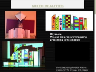 MIXED REALITIES




        Cityscape
        We also did programming using
        processing in this module




            Individual building animation that was
            projected on the cityscape and mapped
 