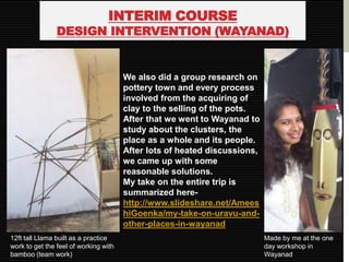 INTERIM COURSE
                DESIGN INTERVENTION (WAYANAD)


                                       We also did a group research on
                                       pottery town and every process
                                       involved from the acquiring of
                                       clay to the selling of the pots.
                                       After that we went to Wayanad to
                                       study about the clusters, the
                                       place as a whole and its people.
                                       After lots of heated discussions,
                                       we came up with some
                                       reasonable solutions.
                                       My take on the entire trip is
                                       summarized here-
                                       http://www.slideshare.net/Amees
                                       hiGoenka/my-take-on-uravu-and-
                                       other-places-in-wayanad
12ft tall Llama built as a practice                                        Made by me at the one
work to get the feel of working with                                       day workshop in
bamboo (team work)                                                         Wayanad
 