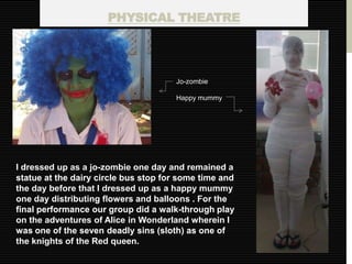 PHYSICAL THEATRE




                                      Jo-zombie

                                      Happy mummy




I dressed up as a jo-zombie one day and remained a
statue at the dairy circle bus stop for some time and
the day before that I dressed up as a happy mummy
one day distributing flowers and balloons . For the
final performance our group did a walk-through play
on the adventures of Alice in Wonderland wherein I
was one of the seven deadly sins (sloth) as one of
the knights of the Red queen.
 