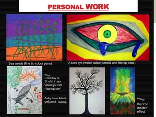 PERSONAL WORK




Sea weeds (fine tip colour pens)              A sore eye (water colour pencils and fine tip pens)



                          First day at
                          Srishti in my
                          visual journal
                          (fine tip pen)


                          A dry tree (black
                          gel pen)
                                                                                                    the ‘iron
                                                                                                    maiden’
                                                                                                    effect
 
