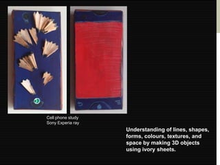 Cell phone study
Sony Experia ray
                   Understanding of lines, shapes,
                   forms, colours, textures, and
                   space by making 3D objects
                   using ivory sheets.
 