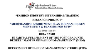 “FASHION INDUSTRY INTERNSHIP & TRAINING
RESEARCH PROJECT”
“MERCHANDISE ASSORTMENT PLAN FOR VAN HEUSEN
MEN’S SUITS & BLAZERS FOR SS’19”
SUBMITTED BY:
HIBA NASIR
IN PARTIAL FULLFILMENT OF THE POST GRADUATE
DEGREE “MASTER OF FASHION MANAGEMENT” (MFM)
DEPARTMENT OF FASHION MANAGEMENT STUDIES (FMS)
 