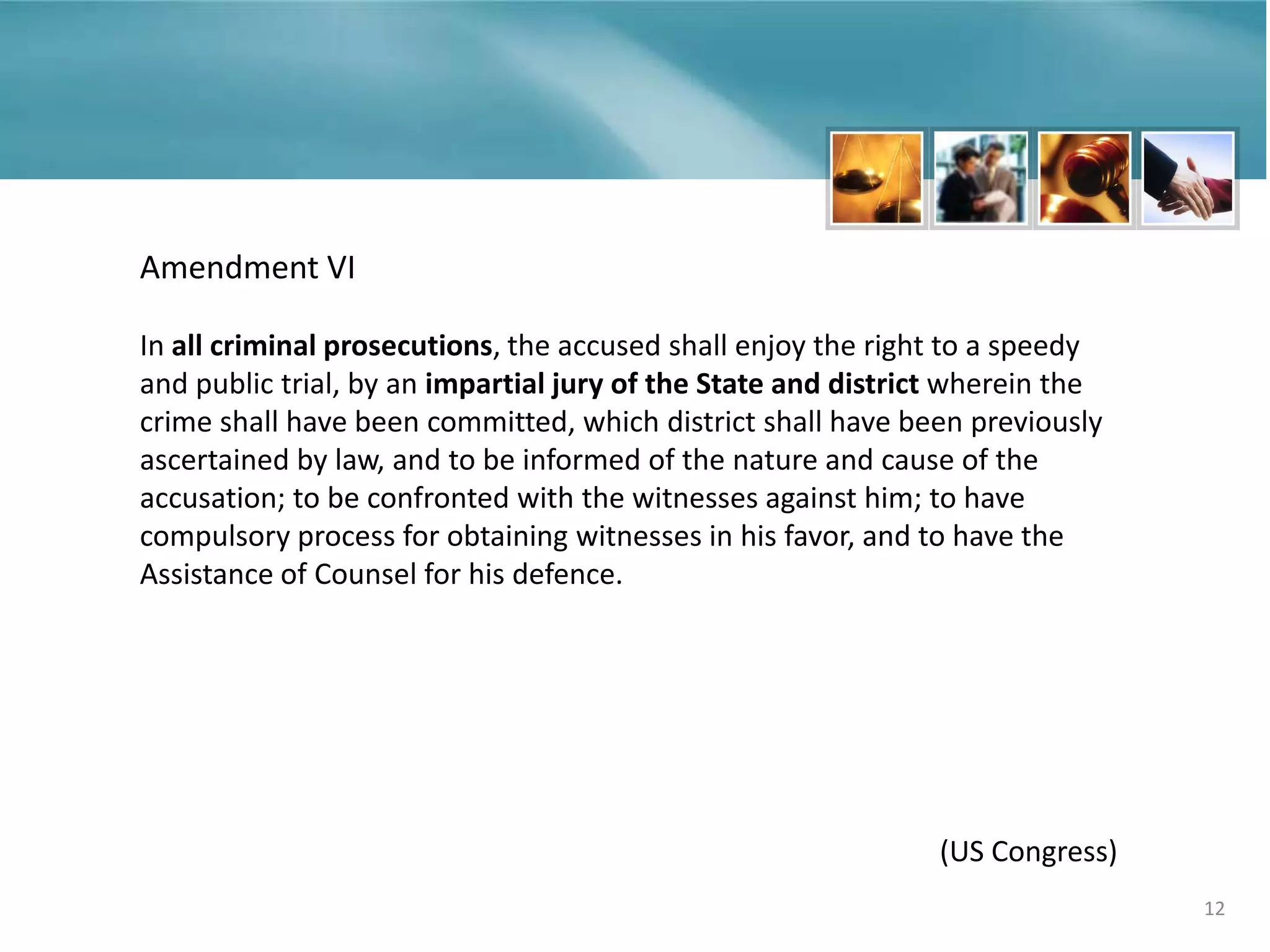 12
Amendment VI
In all criminal prosecutions, the accused shall enjoy the right to a speedy
and public trial, by an impartial jury of the State and district wherein the
crime shall have been committed, which district shall have been previously
ascertained by law, and to be informed of the nature and cause of the
accusation; to be confronted with the witnesses against him; to have
compulsory process for obtaining witnesses in his favor, and to have the
Assistance of Counsel for his defence.
(US Congress)
 