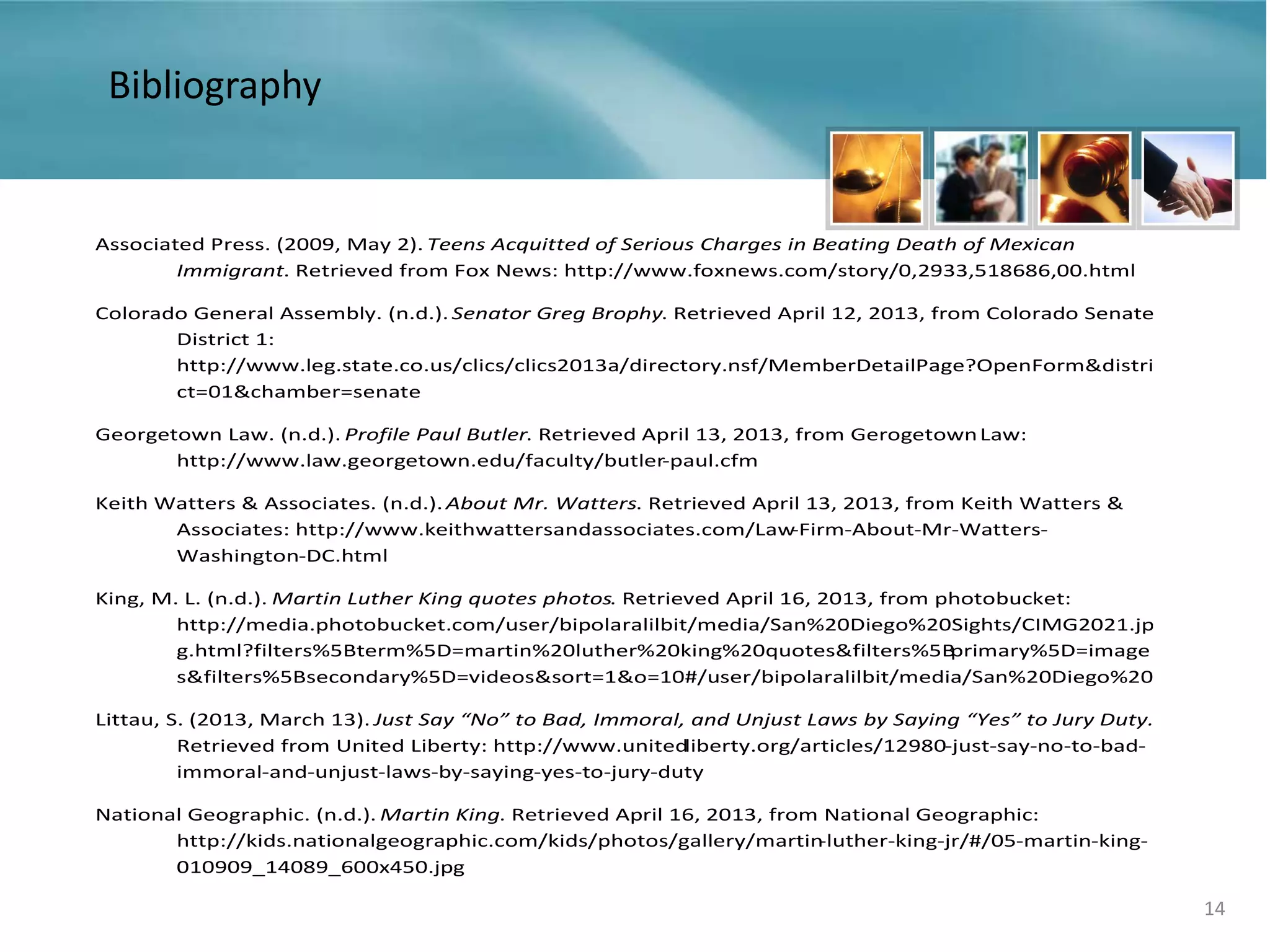 14
Associated Press. (2009, May 2). Teens Acquitted of Serious Charges in Beating Death of Mexican
Immigrant. Retrieved from Fox News: http://www.foxnews.com/story/0,2933,518686,00.html
Colorado General Assembly. (n.d.). Senator Greg Brophy. Retrieved April 12, 2013, from Colorado Senate
District 1:
http://www.leg.state.co.us/clics/clics2013a/directory.nsf/MemberDetailPage?OpenForm&distri
ct=01&chamber=senate
Georgetown Law. (n.d.). Profile Paul Butler. Retrieved April 13, 2013, from GerogetownLaw:
http://www.law.georgetown.edu/faculty/butler-paul.cfm
Keith Watters & Associates. (n.d.). About Mr. Watters. Retrieved April 13, 2013, from Keith Watters &
Associates: http://www.keithwattersandassociates.com/Law-Firm-About-Mr-Watters-
Washington-DC.html
King, M. L. (n.d.). Martin Luther King quotes photos. Retrieved April 16, 2013, from photobucket:
http://media.photobucket.com/user/bipolaralilbit/media/San%20Diego%20Sights/CIMG2021.jp
g.html?filters%5Bterm%5D=martin%20luther%20king%20quotes&filters%5Bprimary%5D=image
s&filters%5Bsecondary%5D=videos&sort=1&o=10#/user/bipolaralilbit/media/San%20Diego%20
Littau, S. (2013, March 13). Just Say “No” to Bad, Immoral, and Unjust Laws by Saying “Yes” to Jury Duty.
Retrieved from United Liberty: http://www.unitedliberty.org/articles/12980-just-say-no-to-bad-
immoral-and-unjust-laws-by-saying-yes-to-jury-duty
National Geographic. (n.d.). Martin King. Retrieved April 16, 2013, from National Geographic:
http://kids.nationalgeographic.com/kids/photos/gallery/martin-luther-king-jr/#/05-martin-king-
010909_14089_600x450.jpg
Bibliography
 