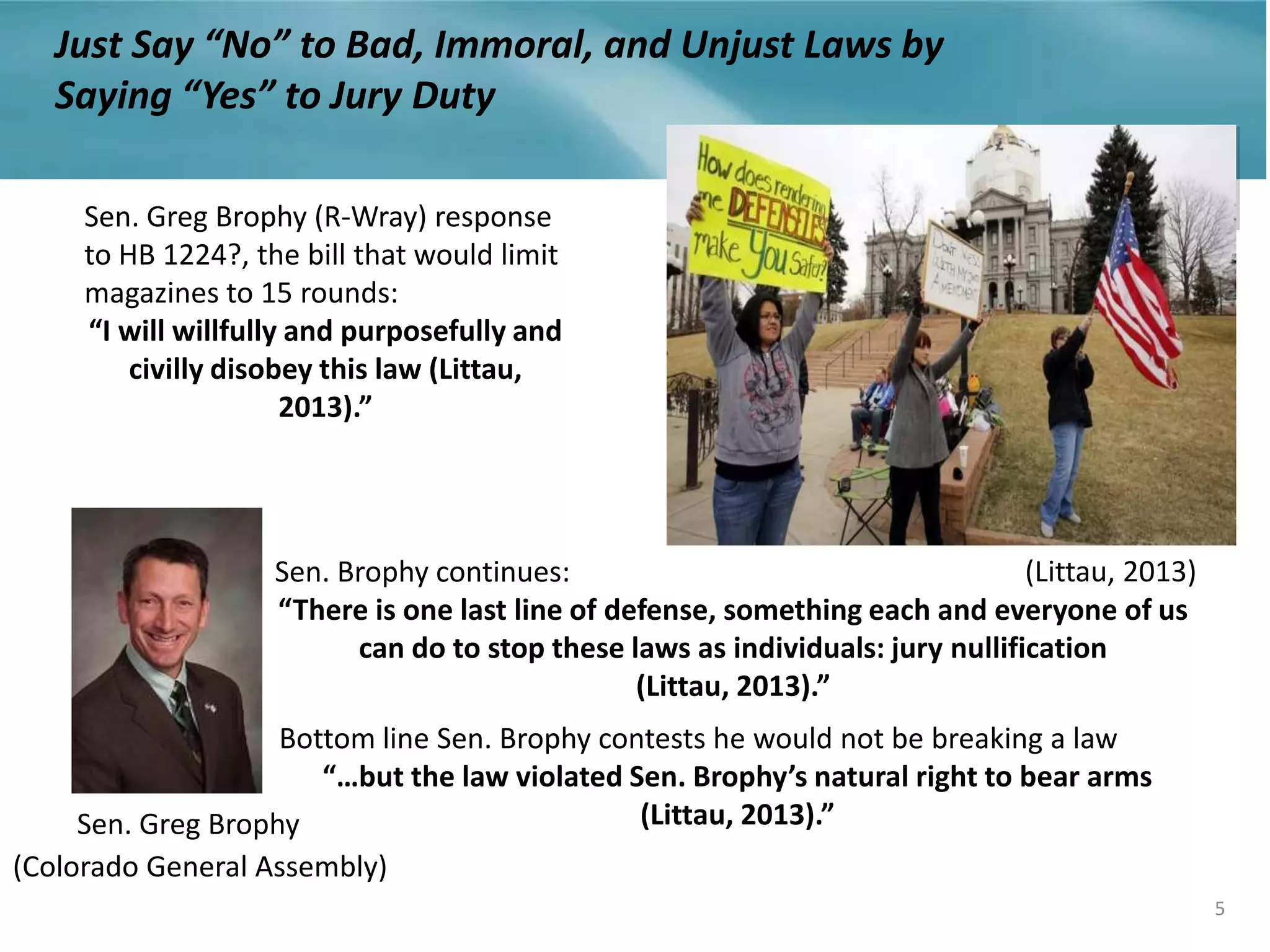 Sen. Greg Brophy (R-Wray) response
to HB 1224?, the bill that would limit
magazines to 15 rounds:
“I will willfully and purposefully and
civilly disobey this law (Littau,
2013).”
Sen. Brophy continues:
“There is one last line of defense, something each and everyone of us
can do to stop these laws as individuals: jury nullification
(Littau, 2013).”
Bottom line Sen. Brophy contests he would not be breaking a law
“…but the law violated Sen. Brophy’s natural right to bear arms
(Littau, 2013).”
5
Just Say “No” to Bad, Immoral, and Unjust Laws by
Saying “Yes” to Jury Duty
Sen. Greg Brophy
(Littau, 2013)
(Colorado General Assembly)
 