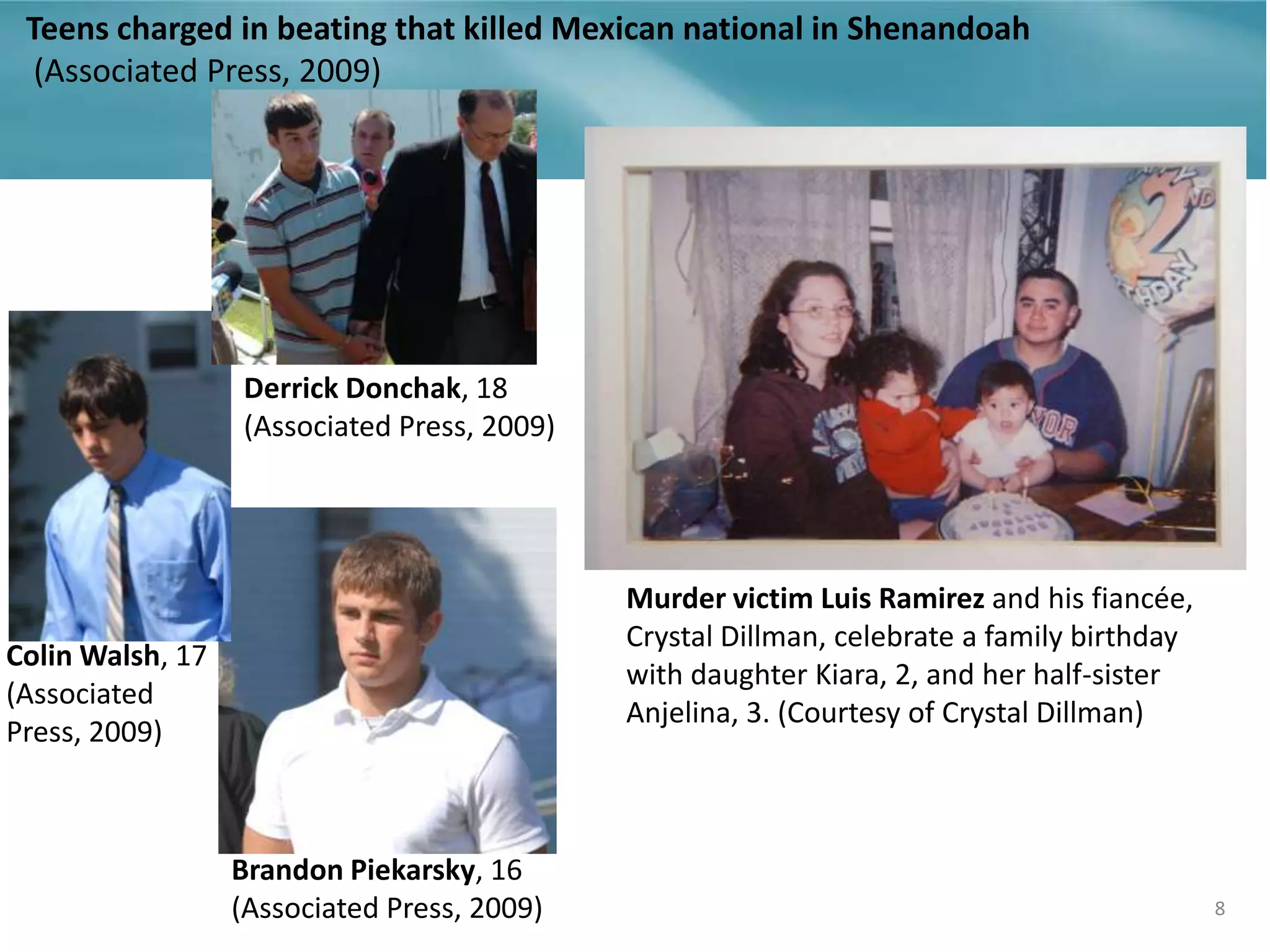 Teens charged in beating that killed Mexican national in Shenandoah
(Associated Press, 2009)
8
Murder victim Luis Ramirez and his fiancée,
Crystal Dillman, celebrate a family birthday
with daughter Kiara, 2, and her half-sister
Anjelina, 3. (Courtesy of Crystal Dillman)
Brandon Piekarsky, 16
(Associated Press, 2009)
Colin Walsh, 17
(Associated
Press, 2009)
Derrick Donchak, 18
(Associated Press, 2009)
 