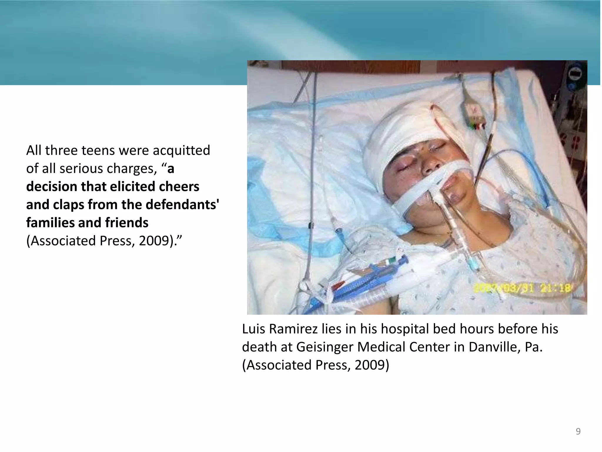 9
Luis Ramirez lies in his hospital bed hours before his
death at Geisinger Medical Center in Danville, Pa.
(Associated Press, 2009)
All three teens were acquitted
of all serious charges, “a
decision that elicited cheers
and claps from the defendants'
families and friends
(Associated Press, 2009).”
 