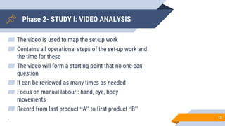 Phase 2- STUDY I: VIDEO ANALYSIS
▰ The video is used to map the set-up work
▰ Contains all operational steps of the set-up work and
the time for these
▰ The video will form a starting point that no one can
question
▰ It can be reviewed as many times as needed
▰ Focus on manual labour : hand, eye, body
movements
▰ Record from last product “A” to first product “B”
. 13
 