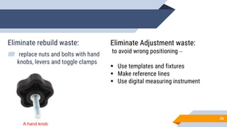 Eliminate rebuild waste:
▰ replace nuts and bolts with hand
knobs, levers and toggle clamps
24
Eliminate Adjustment waste:
to avoid wrong positioning –
 Use templates and fixtures
 Make reference lines
 Use digital measuring instrument
A hand knob
 
