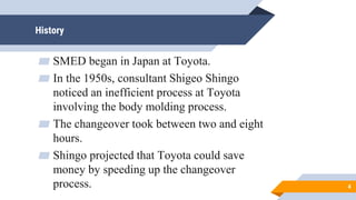 History
▰ SMED began in Japan at Toyota.
▰ In the 1950s, consultant Shigeo Shingo
noticed an inefficient process at Toyota
involving the body molding process.
▰ The changeover took between two and eight
hours.
▰ Shingo projected that Toyota could save
money by speeding up the changeover
process. 4
 