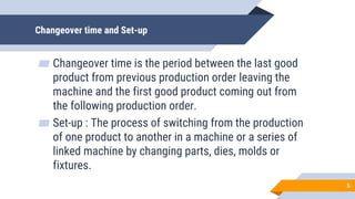 Changeover time and Set-up
▰ Changeover time is the period between the last good
product from previous production order leaving the
machine and the first good product coming out from
the following production order.
▰ Set-up : The process of switching from the production
of one product to another in a machine or a series of
linked machine by changing parts, dies, molds or
fixtures.
5
 