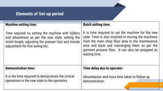 Elements of Set-up period
8
Machine setting time:
Time required for setting the machine with folders
and attachment as per the new style, setting the
stitch length, adjusting the presser foot and minute
adjustment for fine tuning etc.
Batch setting time:
It is time required to set the machine for the new
style. Time is also involved in moving the machines
from the main shop floor area to the maintenance
area and back and rearranging them as per the
garment process flow . It can also be assigned as
waiting time .
Demonstration time:
It is the time required to demonstrate the critical
operations in the new style to the operators
Time delay due to operator:
Absenteeism and more time taken to follow up
demonstration.
 