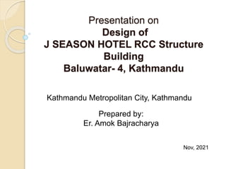 Presentation on
Design of
J SEASON HOTEL RCC Structure
Building
Baluwatar- 4, Kathmandu
Nov, 2021
Kathmandu Metropolitan City, Kathmandu
Prepared by:
Er. Amok Bajracharya
 