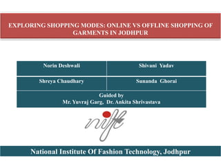 EXPLORING SHOPPING MODES: ONLINE VS OFFLINE SHOPPING OF
GARMENTS IN JODHPUR
Norin Deshwali Shivani Yadav
Shreya Chaudhary Sunanda Ghorai
Guided by
Mr. Yuvraj Garg, Dr. Ankita Shrivastava
National Institute Of Fashion Technology, Jodhpur
 