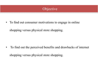 • To find out consumer motivations to engage in online
shopping versus physical store shopping.
• To find out the perceived benefits and drawbacks of internet
shopping versus physical store shopping.
Objective
 
