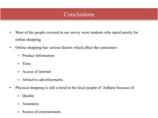 • Most of the people covered in our survey were students who opted mostly for
online shopping.
• Online shopping has various factors which affect the consumers:
– Product Information
– Time
– Access of internet
– Attractive advertisements
• Physical shopping is still a trend in the local people of Jodhpur because of:
– Quality
– Assurance
– Source of entertainment.
Conclusions
 