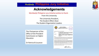 Worldwide Philippine Jury Initiative
Acknowledgements
Worldwide Philippine Jury Initiative wishes to thank: -
From this University
The University President,
The Student Affairs Dean
The Student Organization Leaders
The Chairperson of the
Office of the President
Commission on Higher
Education
Dr Patricia B Licuanan
 