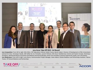 Jury Accor Take Off 2015 -1st Round
Jury Composition: From left to right: Wim Mirer, SVP Operations Pullman Hotels France, Benoit Aubert, Director of Development at Pôle Universitaire
Léonard de Vinci, Veronique Claude, GM Sofitel Arc du Triomphe, Laurent Picheral, CEO Accor HotelServices Central and Eastern Europe, Dominique
Grandjonc, GM Novotel Roissy Convention and Wellness (Emmanuel Baudart, Senior Vice President Customer Expertise & Loyalty, not in the photo)
Jury Moderators: From left to right: Lucia Garcia, Communication Project Manager, Sarah Adouli, Schools Relations and Partnerships Assistant, Fabrice
Tessier, VP Schools Relations and Partnerships
 