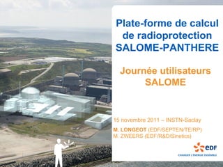 Plate-forme de calcul
 de radioprotection
SALOME-PANTHERE

  Journée utilisateurs
       SALOME


15 novembre 2011 – INSTN-Saclay
M. LONGEOT (EDF/SEPTEN/TE/RP)
M. ZWEERS (EDF/R&D/Sinetics)
 