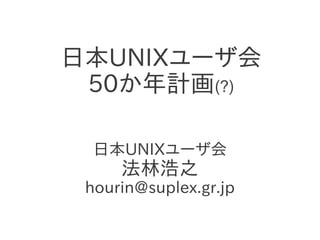 日本UNIXユーザ会
50か年計画(?)
日本UNIXユーザ会
法林浩之
hourin@suplex.gr.jp
 