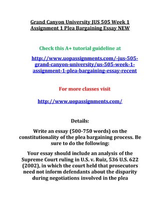 Grand Canyon University JUS 505 Week 1
Assignment 1 Plea Bargaining Essay NEW
Check this A+ tutorial guideline at
http://www.uopassignments.com/-jus-505-
grand-canyon-university/us-505-week-1-
assignment-1-plea-bargaining-essay-recent
For more classes visit
http://www.uopassignments.com/
Details:
Write an essay (500-750 words) on the
constitutionality of the plea bargaining process. Be
sure to do the following:
Your essay should include an analysis of the
Supreme Court ruling in U.S. v. Ruiz, 536 U.S. 622
(2002), in which the court held that prosecutors
need not inform defendants about the disparity
during negotiations involved in the plea
 