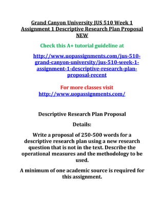 Grand Canyon University JUS 510 Week 1
Assignment 1 Descriptive Research Plan Proposal
NEW
Check this A+ tutorial guideline at
http://www.uopassignments.com/jus-510-
grand-canyon-university/jus-510-week-1-
assignment-1-descriptive-research-plan-
proposal-recent
For more classes visit
http://www.uopassignments.com/
Descriptive Research Plan Proposal
Details:
Write a proposal of 250-500 words for a
descriptive research plan using a new research
question that is not in the text. Describe the
operational measures and the methodology to be
used.
A minimum of one academic source is required for
this assignment.
 