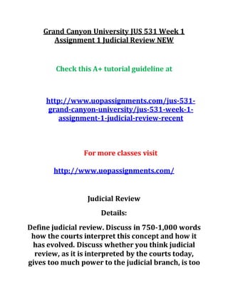 Grand Canyon University JUS 531 Week 1
Assignment 1 Judicial Review NEW
Check this A+ tutorial guideline at
http://www.uopassignments.com/jus-531-
grand-canyon-university/jus-531-week-1-
assignment-1-judicial-review-recent
For more classes visit
http://www.uopassignments.com/
Judicial Review
Details:
Define judicial review. Discuss in 750-1,000 words
how the courts interpret this concept and how it
has evolved. Discuss whether you think judicial
review, as it is interpreted by the courts today,
gives too much power to the judicial branch, is too
 