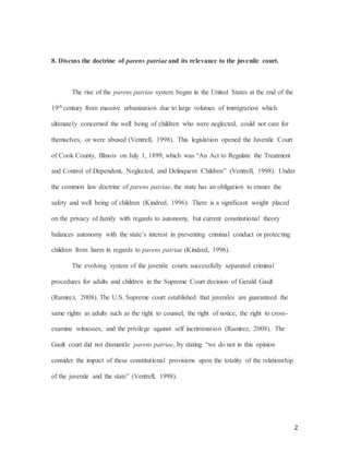 2
8. Discuss the doctrine of parens patriae and its relevance to the juvenile court.
The rise of the parens patriae system began in the United States at the end of the
19th century from massive urbanization due to large volumes of immigration which
ultimately concerned the well being of children who were neglected, could not care for
themselves, or were abused (Ventrell, 1998). This legislation opened the Juvenile Court
of Cook County, Illinois on July 1, 1899, which was “An Act to Regulate the Treatment
and Control of Dependent, Neglected, and Delinquent Children” (Ventrell, 1998). Under
the common law doctrine of parens patriae, the state has an obligation to ensure the
safety and well being of children (Kindred, 1996). There is a significant weight placed
on the privacy of family with regards to autonomy, but current constitutional theory
balances autonomy with the state’s interest in preventing criminal conduct or protecting
children from harm in regards to parens patriae (Kindred, 1996).
The evolving system of the juvenile courts successfully separated criminal
procedures for adults and children in the Supreme Court decision of Gerald Gault
(Ramirez, 2008). The U.S. Supreme court established that juveniles are guaranteed the
same rights as adults such as the right to counsel, the right of notice, the right to cross-
examine witnesses, and the privilege against self incrimination (Ramirez, 2008). The
Gault court did not dismantle parens patriae, by stating “we do not in this opinion
consider the impact of these constitutional provisions upon the totality of the relationship
of the juvenile and the state” (Ventrell, 1998).
 