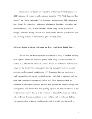 3
System actors and litigants are responsible for balancing the “best interests of a
child” standard, with respect to family autonomy (Ventrell, 1998). While balancing “best
interests” and “family preservation,” the dependency court processes child maltreatment
cases through five proceedings: preliminary, adjudication, disposition, termination, and
adoption (Ventrell, 1998). If it its determined that the family can not be preserved
through a disposition hearing, the state must prove parental unfitness by no less than clear
and convincing evidence in the termination phase (Ventrell, 1998).
6. Discuss the four problems confronting the lower courts in the United States.
Over the years, the lower courts have gone through a variety of problems and only
show a glimpse of what the adversarial process should really look like (Neubauer and
Fradella, n.d). The eleventh edition of America’s Courts and the Criminal Justice System
categorizes the four problems as inadequate financing, inadequate facilities, lax court
procedures, and unbalanced caseloads (pg. 101). Inadequate financing can be seen in
small municipalities and sparsely populated counties, which lack to adequately staff and
equip their courtrooms (Neubauer and Fradella, n.d). These lower courtrooms are
responsible in some cities to generate funds for local governments, and even though some
courts generate more revenue than their operating expenses, the funds are allocated to pay
for city services, and not the day-to-day operations of the court (Neubauer and Fradella,
n.d). Inadequate financing contributes to more problems such as inadequate facilities,
which can contribute to leaving a bad impression that the court is more interested in
 