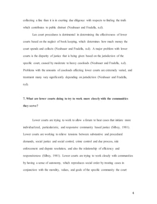 4
collecting a fine than it is in exerting due diligence with respects to finding the truth
which contributes to public distrust (Neubauer and Fradella, n.d).
Lax court procedures is detrimental in determining the effectiveness of lower
courts based on the neglect of book keeping, which determines how much money the
court spends and collects (Neubauer and Fradella, n.d). A major problem with lower
courts is the disparity of justice that is being given based on the jurisdiction of the
specific court, caused by moderate to heavy caseloads (Neubauer and Fradella, n.d).
Problems with the amounts of caseloads affecting lower courts are extremely varied, and
treatment many vary significantly depending on jurisdiction (Neubauer and Fradella,
n.d).
7. What are lower courts doing to try to work more closely with the communities
they serve?
Lower courts are trying to work to allow a forum to hear cases that initiate more
individualized, particularistic, and responsive community based justice (Silbey, 1981).
Lower courts are working to relieve tensions between substantive and procedural
demands, social justice and social control, crime control and due process, rule
enforcement and dispute resolution, and also the relationship of efficiency and
responsiveness (Silbey, 1981). Lower courts are trying to work closely with communities
by having a sense of autonomy, which reproduces social order by treating cases in
conjunction with the morality, values, and goals of the specific community the court
 