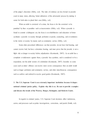 6
of the judge’s discretion (Hirby, n.d). The rules of evidence are less formal in juvenile
court in many states, allowing better utilization of the adversarial process by making it
easier for both sides to plead their case (Hirby, n.d).
When an adult is convicted of a crime, the focus is for the convicted to be
punished by fines or penalties such as incarceration (Hirby, n.d). When a juvenile is
found to commit a delinquent act, the focus is on rehabilitation and education to better
acclimate a juvenile to society through probation or parole, counseling, and or restitution
to the victim or society by means such as community service (Hirby, n.d).
Some other procedural differences are that juveniles do not have bail hearing, and
cannot receive bail, but have a detention hearing, and must prove that the juvenile is not a
flight risk or danger to society before adjudication (Komisaruk, 2007). As an adult has a
complaint or indictment against them, a juvenile has a petition, and is considered to be a
respondent, not the adult version of a defendant (Komisaruk, 2007). Juveniles in some
cases such as minor offenses can receive more severe consequences then an adult would
such as longer probation and community service, and other miscellaneous consequences
such as curfews and ordered to receive good grades (Komisaruk, 2007).
3. The U.S. Supreme Court is an extremely important institution because it shapes
national criminal justice policy. Explain why this is so. Be sure to provide examples
and discuss the trends of the Warren, Burger, Rehnquist, and Roberts Courts.
In regards to criminal justice, U.S. Supreme Court decisions affect institutions,
actors, and processes such as police investigations, corrections, and parole (Smith, n.d).
 