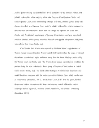 7
Judicial policy making and constitutional law is controlled by the attitudes, values, and
judicial philosophies of the majority of the nine Supreme Court justices (Smith, n.d).
Since Supreme Court justice membership changes over time, criminal justice policy also
changes to reflect new Supreme Court justice’s judicial philosophies which is evident in
how they vote on controversial issues that can change the supreme law of the land
(Smith, n.d). Presidential appointment of Supreme Court justices can have a profound
affect on criminal justice policy because a president can appoint a Supreme Court justice
who reflects their views (Smith, n.d).
Chief Justice Earl Warren was replaced by President Nixon’s appointment of
Warren Burger because President Nixon wanted the Court to reduce the scope of criminal
defendant’s constitutional rights and move away from the liberal ideology produced by
the Warren Court era (Smith, n.d). The Warren Court caused a constitution revolution by
perhaps being the most collectively liberal group of Supreme Court Justices in United
States history (Smith, n.d). The trends of the Rehnquist Court favored federalism and
social liberalism compared with the predecessor of the Roberts Court which can be seen
as conservative (Boundless, 2014). The Roberts Court, in it’s first five years, handed
down many rulings on controversial issues such as gun control, affirmative action,
campaign finance regulation, abortion, capital punishment, and criminal sentencing
(Boundless, 2014).
 
